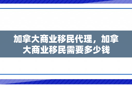 加拿大商业移民代理，加拿大商业移民需要多少钱