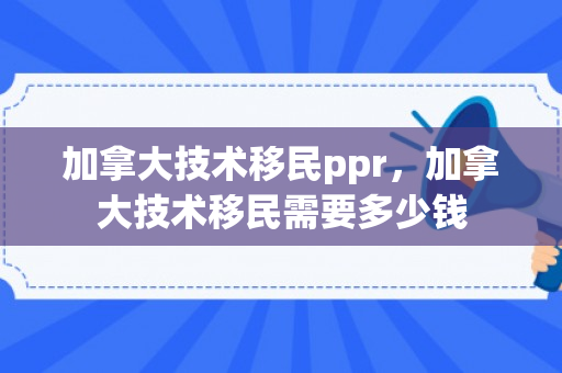 加拿大技术移民ppr，加拿大技术移民需要多少钱