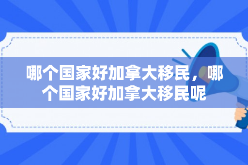 哪个国家好加拿大移民，哪个国家好加拿大移民呢