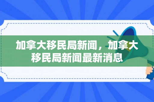 加拿大移民局新闻，加拿大移民局新闻最新消息