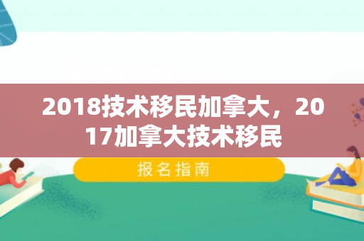 2018技术移民加拿大，2017加拿大技术移民