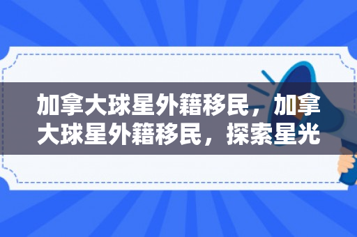 加拿大球星外籍移民，加拿大球星外籍移民，探索星光背后的故事