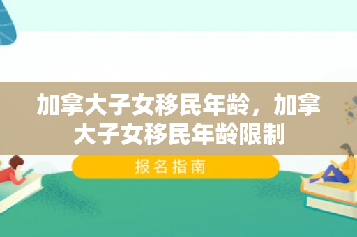 加拿大子女移民年龄，加拿大子女移民年龄限制