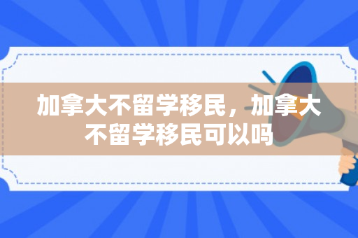 加拿大不留学移民，加拿大不留学移民可以吗