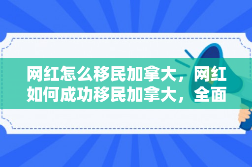 网红怎么移民加拿大，网红如何成功移民加拿大，全面指南