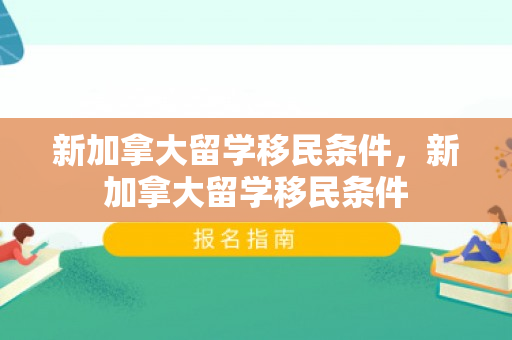 新加拿大留学移民条件，新加拿大留学移民条件
