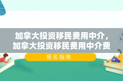 加拿大投资移民费用中介，加拿大投资移民费用中介费多少