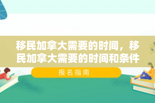 移民加拿大需要的时间，移民加拿大需要的时间和条件