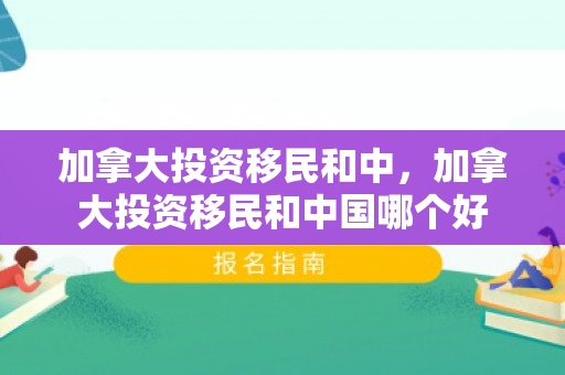 加拿大投资移民和中，加拿大投资移民和中国哪个好