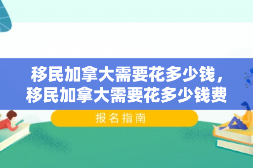移民加拿大需要花多少钱，移民加拿大需要花多少钱费用