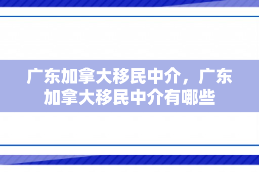 广东加拿大移民中介，广东加拿大移民中介有哪些