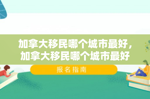 加拿大移民哪个城市最好，加拿大移民哪个城市最好