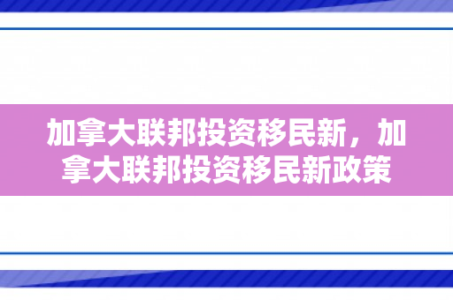 加拿大联邦投资移民新，加拿大联邦投资移民新政策