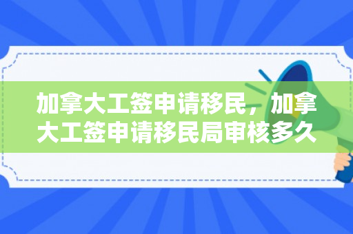 加拿大工签申请移民，加拿大工签申请移民局审核多久能下来