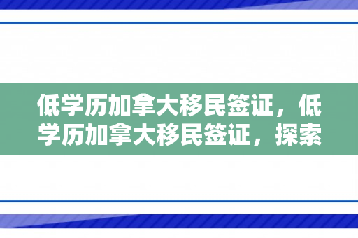 低学历加拿大移民签证，低学历加拿大移民签证，探索可能性与策略