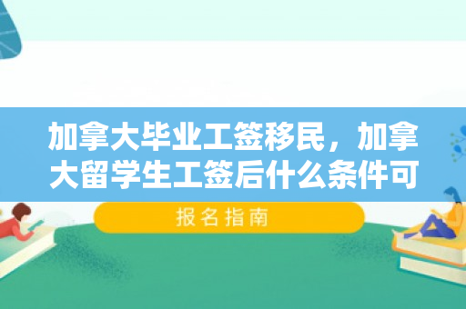 加拿大毕业工签移民，加拿大留学生工签后什么条件可以移民