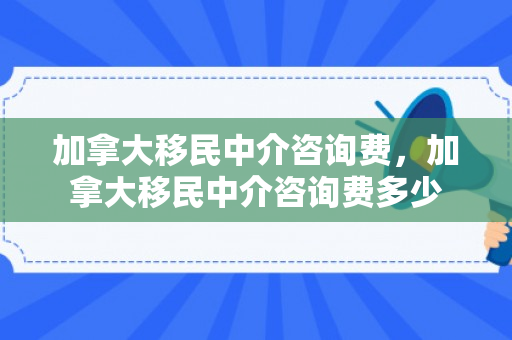 加拿大移民中介咨询费，加拿大移民中介咨询费多少