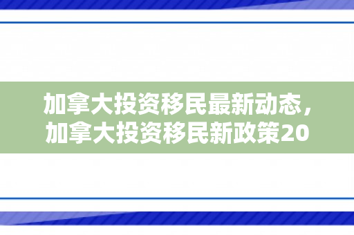 加拿大投资移民最新动态，加拿大投资移民新政策2021