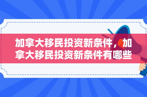 加拿大移民投资新条件，加拿大移民投资新条件有哪些