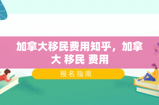 加拿大移民费用知乎，加拿大 移民 费用