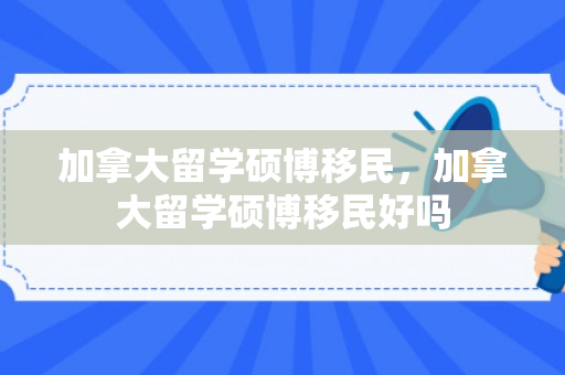 加拿大留学硕博移民，加拿大留学硕博移民好吗