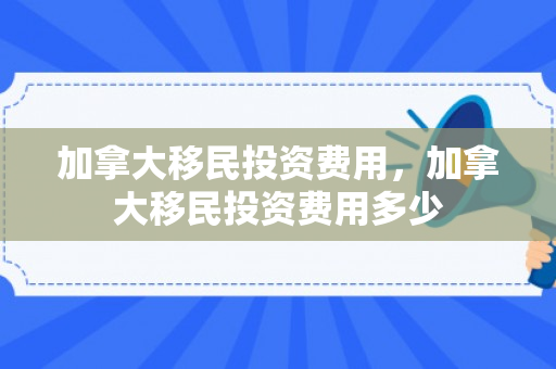 加拿大移民投资费用，加拿大移民投资费用多少