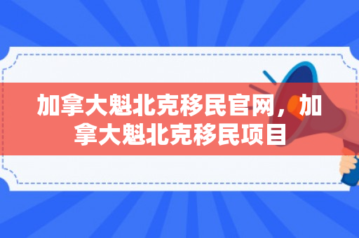加拿大魁北克移民官网，加拿大魁北克移民项目