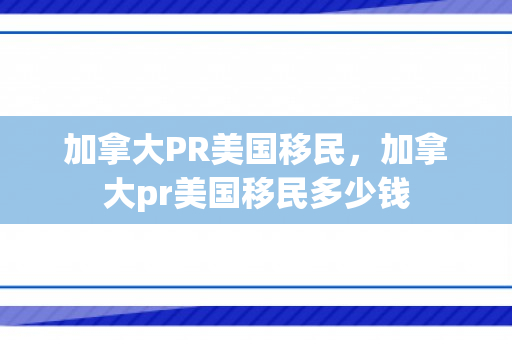加拿大PR美国移民，加拿大pr美国移民多少钱