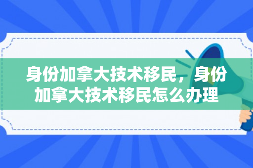 身份加拿大技术移民，身份加拿大技术移民怎么办理