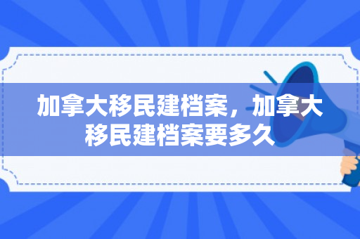 加拿大移民建档案，加拿大移民建档案要多久