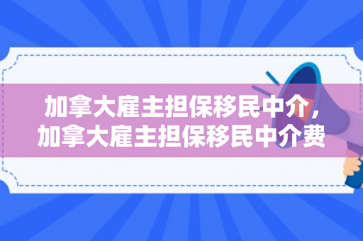 加拿大雇主担保移民中介，加拿大雇主担保移民中介费怎么算