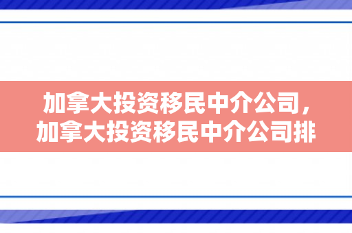 加拿大投资移民中介公司，加拿大投资移民中介公司排名