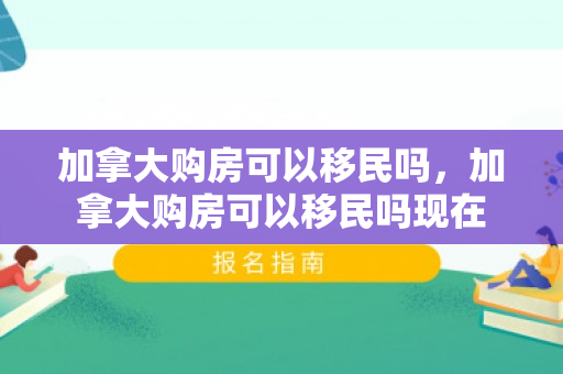 加拿大购房可以移民吗，加拿大购房可以移民吗现在