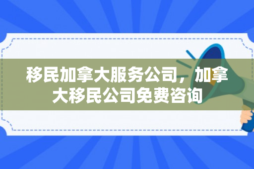移民加拿大服务公司，加拿大移民公司免费咨询