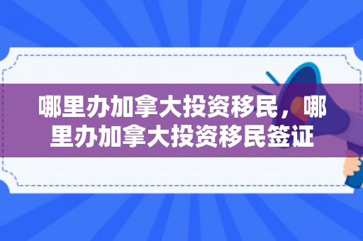 哪里办加拿大投资移民，哪里办加拿大投资移民签证
