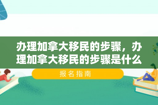办理加拿大移民的步骤，办理加拿大移民的步骤是什么
