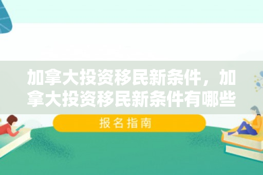 加拿大投资移民新条件，加拿大投资移民新条件有哪些