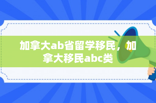 加拿大ab省留学移民，加拿大移民abc类