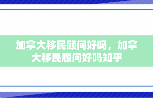 加拿大移民顾问好吗，加拿大移民顾问好吗知乎