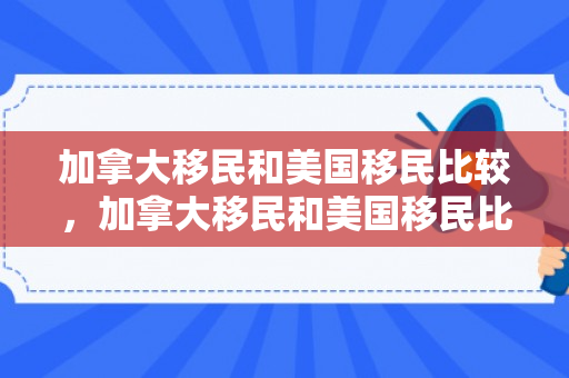加拿大移民和美国移民比较，加拿大移民和美国移民比较哪个好