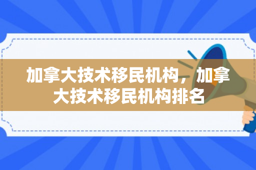 加拿大技术移民机构，加拿大技术移民机构排名