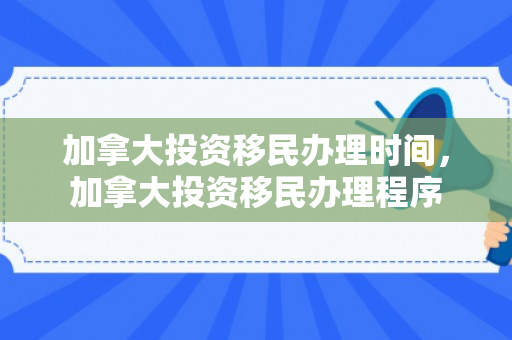 加拿大投资移民办理时间，加拿大投资移民办理程序