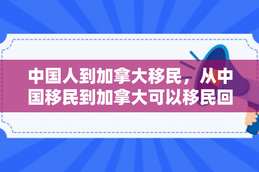 中国人到加拿大移民，从中国移民到加拿大可以移民回来吗