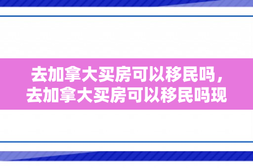 去加拿大买房可以移民吗，去加拿大买房可以移民吗现在