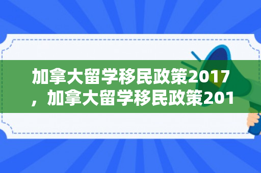 加拿大留学移民政策2017，加拿大留学移民政策2017年