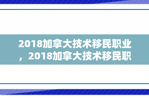 2018加拿大技术移民职业，2018加拿大技术移民职业有哪些
