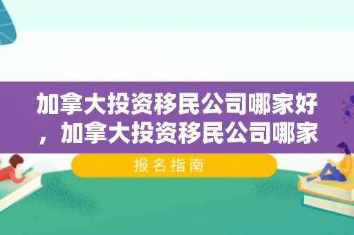 加拿大投资移民公司哪家好，加拿大投资移民公司哪家好一点
