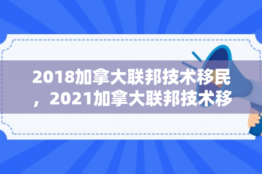 2018加拿大联邦技术移民，2021加拿大联邦技术移民