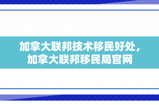 加拿大联邦技术移民好处，加拿大联邦移民局官网