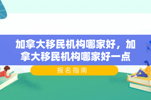 加拿大移民机构哪家好，加拿大移民机构哪家好一点